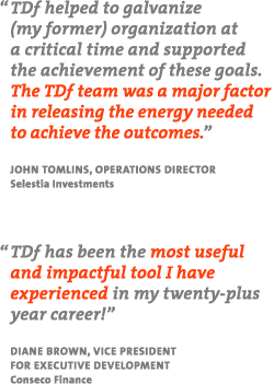 "TDF helped to galvanize (my former) organization at a critical time and supported the achievement of these goals.  The TDf team was a major factor in releasing the energy needed to achieve the outcomes." - John Tomlins, Operations Director, Selestia Investments "TDf has been the most useful and impactful tool I have experienced in my twenty-plus year career!" - Diane Brown, Vice President for Executive Development, Conseco Finance